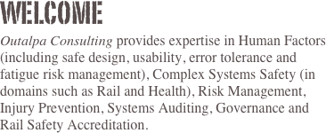 Welcome
Outalpa Consulting provides expertise in Human Factors (including safe design, usability, error tolerance and fatigue risk management), Complex Systems Safety (in domains such as Rail and Health), Risk Management, Injury Prevention, Systems Auditing, Governance and Rail Safety Accreditation.

